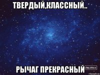 твердый,классный.. рычаг прекрасный