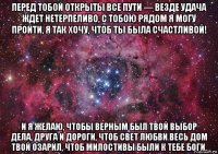 перед тобой открыты все пути — везде удача ждет нетерпеливо, с тобою рядом я могу пройти, я так хочу, чтоб ты была счастливой! и я желаю, чтобы верным был твой выбор дела, друга и дороги, чтоб свет любви весь дом твой озарил, чтоб милостивы были к тебе боги.