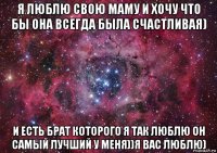 я люблю свою маму и хочу что бы она всегда была счастливая) и есть брат которого я так люблю он самый лучший у меня))я вас люблю)