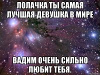 лолачка ты самая лучшая девушка в мире вадим очень сильно любит тебя.