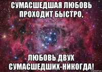 сумасшедшая любовь проходит быстро, любовь двух сумасшедших-никогда!