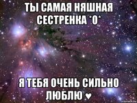 ты самая няшная сестренка *о* я тебя очень сильно люблю ♥