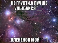 не грусти,а лучше улыбайся*__* оленёнок мой|°_°|