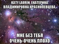 katy laurin, екатерина владимировна краснопевцева, мне без тебя очень-очень плохо