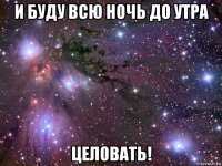 и буду всю ночь до утра целовать!