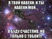 я твой навеки, и ты навеки мой... я буду счастлив, но только с тобой!!!