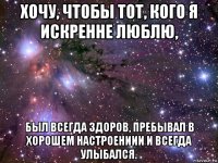 хочу, чтобы тот, кого я искренне люблю, был всегда здоров, пребывал в хорошем настроениии и всегда улыбался.