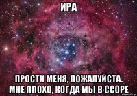 ира прости меня, пожалуйста. мне плохо, когда мы в ссоре