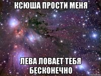 ксюша прости меня лева ловает тебя бесконечно