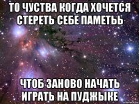 то чуства когда хочется стереть себе паметьь чтоб заново начать играть на пуджыке