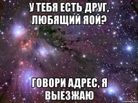 у тебя есть друг, любящий яой? говори адрес, я выезжаю