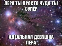 лера ты просто чудо ты супер идеальная девушка лера