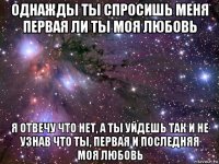 однажды ты спросишь меня первая ли ты моя любовь я отвечу что нет, а ты уйдешь так и не узнав что ты, первая и последняя моя любовь