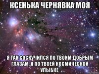 ксенька чернявка моя я так соскучился по твоим добрым глазам, и по твоей космической улыбке