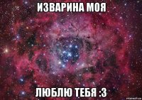 изварина моя люблю тебя :3