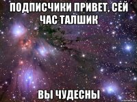 подписчики привет, сей час талшик вы чудесны