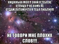 кицюнька моя !! знай я тебя не отпущу р не кому не отдам,потомучто я тебя люблю!!! не говори мне плохих слов!!!