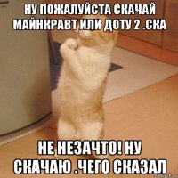 ну пожалуйста скачай майнкравт или доту 2 .ска не незачто! ну скачаю .чего сказал