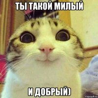 ты такой милый и добрый)