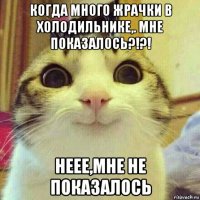 когда много жрачки в холодильнике,. мне показалось?!?! неее,мне не показалось