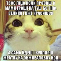 твоє ліцо коли просиш в мами гроші на туш бо тіпа велика і вже красишся а сама йдеш і купляєш жратву на обжираловку йоп