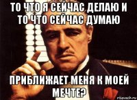 то что я сейчас делаю и то что сейчас думаю приближает меня к моей мечте?