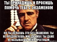 ты приходишь и просишь помочь тебе с экзаменом но ты делаешь это без уважения. ты не предлагаешь мне дружбу, ты даже не называешь меня крестным