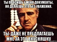 ты просишь у меня документы, но делаешь это без уважения. ты-даже не предлагаешь мне за это вкусняшку