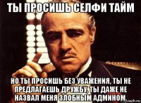 ты просишь селфи тайм но ты просишь без уважения, ты не предлагаешь дружбу, ты даже не назвал меня злобным админом.