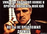 умид ты подашол комне и просиш посасать мой хуй но ты не предложил дружбу