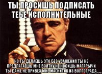 ты просишь подписать тебе исполнительные но ты делаешь это без уважения ты не предлагаешь мне взятку не носишь магарычи ты даже не привез мне магнитик из волгограда