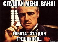 слушай меня, ваня! работа - это для грешников...