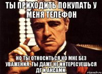 ты приходить покупать у меня телефон но ты относиться ко мне без уважения, ты даже не интересуешься дг и аксами.