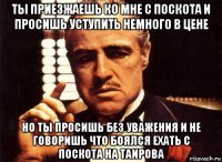 ты приезжаешь ко мне с поскота и просишь уступить немного в цене но ты просишь без уважения и не говоришь что боялся ехать с поскота на таирова