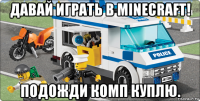 давай играть в minecraft! подожди комп куплю.