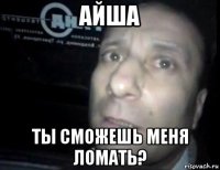 айша ты сможешь меня ломать?