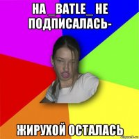 на _batle_ не подписалась- жирухой осталась