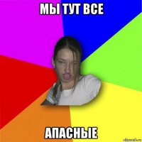 мы тут все апасные