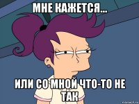 мне кажется... или со мной что-то не так