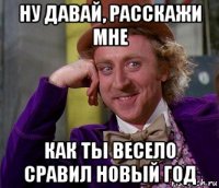 ну давай, расскажи мне как ты весело сравил новый год