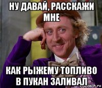 ну давай, расскажи мне как рыжему топливо в пукан заливал