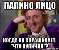 папино лицо когда он спрашивает: "что пуличил"?