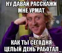 ну давай расскажи мне урмат как ты сегодня целый день работал