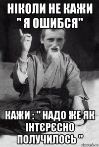 ніколи не кажи " я ошибся" кажи : " надо же як інтєрєсно получилось "