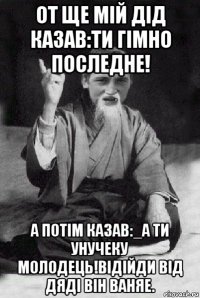 от ще мій дід казав:ти гімно последне! а потім казав:_а ти унучеку молодець!відійди від дяді він ваняе.