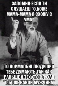 запомни:если ти слушаеш "о,боже мама-мама я схожу с ума" то нормальні люди про тебе думають так,как раньше о тех,хто слухав "о,боже какой мужчина"