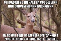 он подолгу отвечает на сообщения или совсем молчит?!!!?????? ну пойми, ведь возле него всегда ходит родственник, заглядывая, в планшет