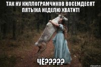 так ну киллограмчиков восемдесят пять!на неделю хватит! чё?????