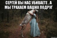 сергей вы нас убиваете , а мы трахаем ваших подруг 