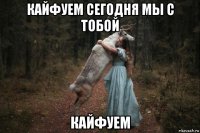 кайфуем сегодня мы с тобой кайфуем